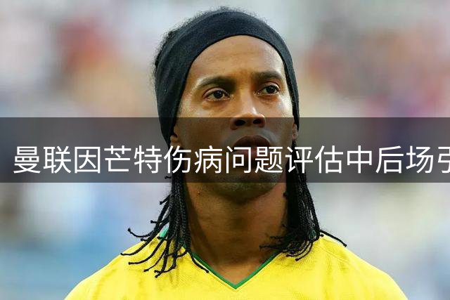 曼联因芒特伤病问题评估中后场引援方案