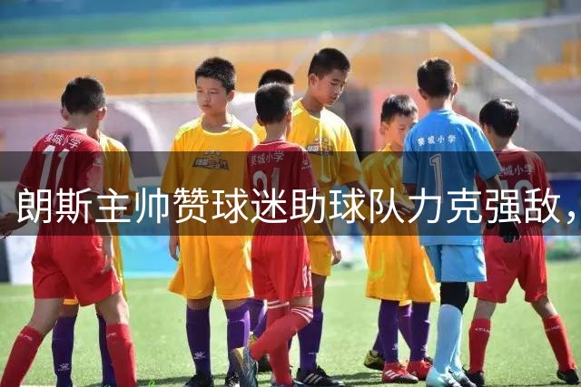 朗斯主帅赞球迷助球队力克强敌，新援表现亮眼