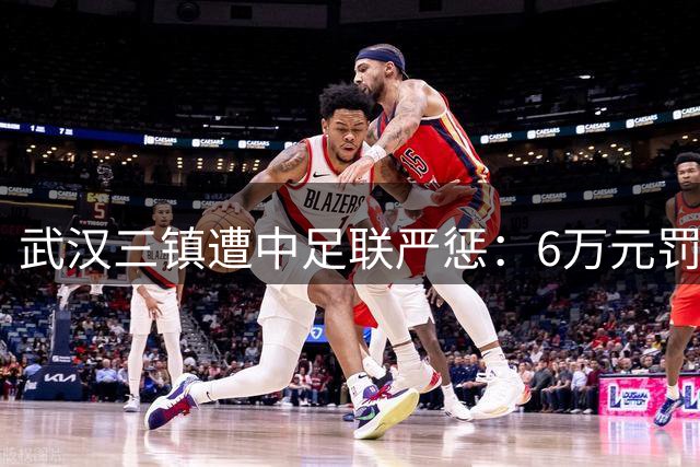 武汉三镇遭中足联严惩：6万元罚单+部分看台禁入一场