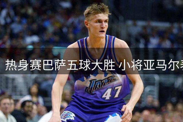 热身赛巴萨五球大胜 小将亚马尔表现抢眼