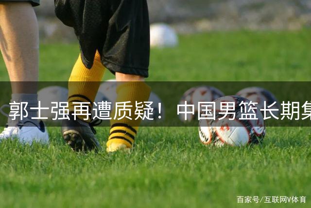 郭士强再遭质疑！中国男篮长期集训竟难敌临时组队的新西兰